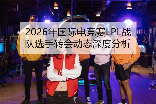 2026年国际电竞赛LPL战队选手转会动态深度分析