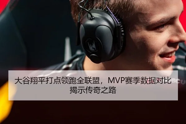 大谷翔平打点领跑全联盟，MVP赛季数据对比揭示传奇之路