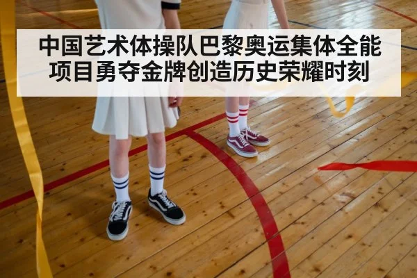 中国艺术体操队巴黎奥运集体全能项目勇夺金牌创造历史荣耀时刻