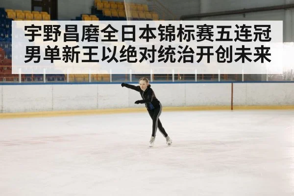 宇野昌磨全日本锦标赛五连冠男单新王以绝对统治开创未来