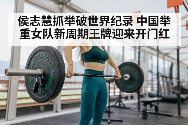 侯志慧抓举破世界纪录 中国举重女队新周期王牌迎来开门红