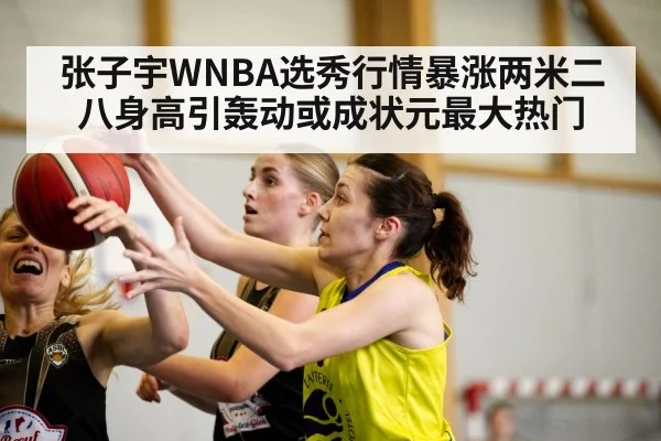 张子宇WNBA选秀行情暴涨两米二八身高引轰动或成状元最大热门